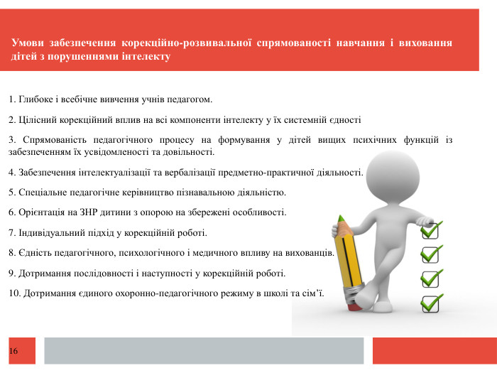  Умови забезпечення корекційно-розвивальної спрямованості навчання і виховання дітей з порушеннями інтелекту 1. Глибоке і всебічне вивчення учнів педагогом.2. Цілісний корекційний вплив на всі компоненти інтелекту у їх системній єдності3. Спрямованість педагогічного процесу на формування у дітей вищих психічних функцій із забезпеченням їх усвідомленості та довільності.4. Забезпечення інтелектуалізації та вербалізації предметно-практичної діяльності.5. Спеціальне педагогічне керівництво пізнавальною діяльністю.6. Орієнтація на ЗНР дитини з опорою на збережені особливості.7. Індивідуальний підхід у корекційній роботі.8. Єдність педагогічного, психологічного і медичного впливу на вихованців.9. Дотримання послідовності і наступності у корекційній роботі.10. Дотримання єдиного охоронно-педагогічного режиму в школі та сім’ї.16