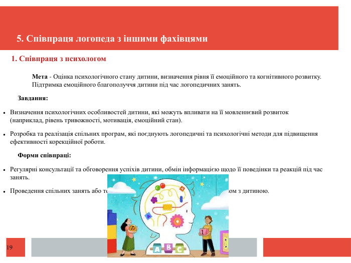  1. Співпраця з психологом. Мета - Оцінка психологічного стану дитини, визначення рівня її емоційного та когнітивного розвитку. Підтримка емоційного благополуччя дитини під час логопедичних занять. Завдання: Визначення психологічних особливостей дитини, які можуть впливати на її мовленнєвий розвиток (наприклад, рівень тривожності, мотивація, емоційний стан). Розробка та реалізація спільних програм, які поєднують логопедичні та психологічні методи для підвищення ефективності корекційної роботи. Форми співпраці: Регулярні консультації та обговорення успіхів дитини, обмін інформацією щодо її поведінки та реакцій під час занять. Проведення спільних занять або терапій, де логопед і психолог працюють разом з дитиною.5. Співпраця логопеда з іншими фахівцями19