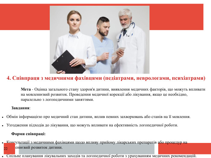  4. Співпраця з медичними фахівцями (педіатрами, неврологами, психіатрами)Мета - Оцінка загального стану здоров'я дитини, виявлення медичних факторів, що можуть впливати на мовленнєвий розвиток. Проведення медичної корекції або лікування, якщо це необхідно, паралельно з логопедичними заняттями. Завдання: Обмін інформацією про медичний стан дитини, вплив певних захворювань або станів на її мовлення. Узгодження підходів до лікування, що можуть впливати на ефективність логопедичної роботи. Форми співпраці: Консультації з медичними фахівцями щодо впливу прийому лікарських препаратів або процедур на мовленнєвий розвиток дитини. Спільне планування лікувальних заходів та логопедичної роботи з урахуванням медичних рекомендацій.22
