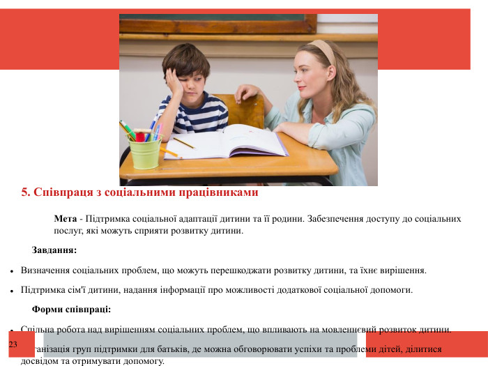  5. Співпраця з соціальними працівниками. Мета - Підтримка соціальної адаптації дитини та її родини. Забезпечення доступу до соціальних послуг, які можуть сприяти розвитку дитини. Завдання: Визначення соціальних проблем, що можуть перешкоджати розвитку дитини, та їхнє вирішення. Підтримка сім'ї дитини, надання інформації про можливості додаткової соціальної допомоги. Форми співпраці: Спільна робота над вирішенням соціальних проблем, що впливають на мовленнєвий розвиток дитини. Організація груп підтримки для батьків, де можна обговорювати успіхи та проблеми дітей, ділитися досвідом та отримувати допомогу.23