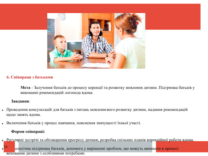  6. Співпраця з батьками. Мета - Залучення батьків до процесу корекції та розвитку мовлення дитини. Підтримка батьків у виконанні рекомендацій логопеда вдома. Завдання: Проведення консультацій для батьків з питань мовленнєвого розвитку дитини, надання рекомендацій щодо занять вдома. Включення батьків у процес навчання, пояснення значущості їхньої участі. Форми співпраці: Регулярні зустрічі та обговорення прогресу дитини, розробка спільних планів корекційної роботи вдома. Психологічна підтримка батьків, допомога у вирішенні проблем, що можуть виникати в процесі виховання дитини з особливими потребами.24
