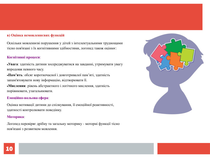 * в) Оцінка немовленнєвих функцій Оскільки мовленнєві порушення у дітей з інтелектуальними труднощами тісно пов'язані з їх когнітивними здібностями, логопед також оцінює: Когнітивні процеси: Увага: здатність дитини зосереджуватися на завданні, утримувати увагу впродовж певного часу. Пам’ять: обсяг короткочасної і довготривалої пам’яті, здатність запам'ятовувати нову інформацію, відтворювати її. Мислення: рівень абстрактного і логічного мислення, здатність порівнювати, узагальнювати. Емоційно-вольова сфера: Оцінка мотивації дитини до спілкування, її емоційної реактивності, здатності контролювати поведінку. Моторика: Логопед перевіряє дрібну та загальну моторику - моторні функції тісно пов'язані з розвитком мовлення. 