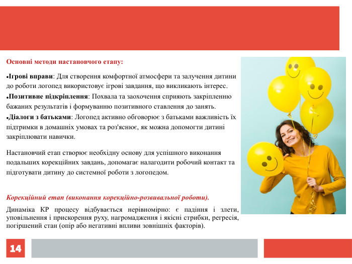 * Основні методи настановчого етапу: Ігрові вправи: Для створення комфортної атмосфери та залучення дитини до роботи логопед використовує ігрові завдання, що викликають інтерес. Позитивне підкріплення: Похвала та заохочення сприяють закріпленню бажаних результатів і формуванню позитивного ставлення до занять. Діалоги з батьками: Логопед активно обговорює з батьками важливість їх підтримки в домашніх умовах та роз'яснює, як можна допомогти дитині закріплювати навички. Настановчий етап створює необхідну основу для успішного виконання подальших корекційних завдань, допомагає налагодити робочий контакт та підготувати дитину до системної роботи з логопедом.  Корекційний етап (виконання корекційно-розвивальної роботи). Динаміка КР процесу відбувається нерівномірно: є падіння і злети, уповільнення і прискорення руху, нагромадження і якісні стрибки, регресія, погіршений стан (опір або негативні впливи зовнішніх факторів).  