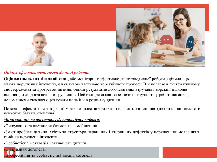 * Оцінка ефективності логопедичної роботи. Оцінювально-аналітичний етап, або моніторинг ефективності логопедичної роботи з дітьми, що мають порушення інтелекту, є важливою частиною корекційного процесу. Він полягає в систематичному спостереженні за прогресом дитини, оцінці результатів логопедичних втручань і корекції підходів відповідно до досягнень чи труднощів. Цей етап дозволяє забезпечити гнучкість у роботі логопеда, допомагаючи своєчасно реагувати на зміни в розвитку дитини. Показник ефективності корекції може змінюватися залежно від того, хто оцінює (дитина, інші педагоги, психолог, батьки, оточення). Чинники, що визначають ефективність роботи: Очікування та настанови батьків та самої дитини. Зміст проблем дитини, якість та структура первинних і вторинних дефектів у порушеннях мовлення та глибина порушень інтелекту. Особистісна мотивація і активність дитини. Очікування логопеда. Професійний та особистісний досвід логопеда. 