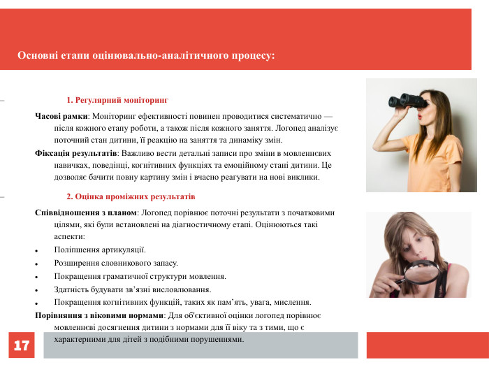 *  1. Регулярний моніторинг Часові рамки: Моніторинг ефективності повинен проводитися систематично — після кожного етапу роботи, а також після кожного заняття. Логопед аналізує поточний стан дитини, її реакцію на заняття та динаміку змін. Фіксація результатів: Важливо вести детальні записи про зміни в мовленнєвих навичках, поведінці, когнітивних функціях та емоційному стані дитини. Це дозволяє бачити повну картину змін і вчасно реагувати на нові виклики. 2. Оцінка проміжних результатів Співвідношення з планом: Логопед порівнює поточні результати з початковими цілями, які були встановлені на діагностичному етапі. Оцінюються такі аспекти: Поліпшення артикуляції. Розширення словникового запасу. Покращення граматичної структури мовлення. Здатність будувати зв’язні висловлювання. Покращення когнітивних функцій, таких як пам’ять, увага, мислення. Порівняння з віковими нормами: Для об'єктивної оцінки логопед порівнює мовленнєві досягнення дитини з нормами для її віку та з тими, що є характерними для дітей з подібними порушеннями. Основні етапи оцінювально-аналітичного процесу: 