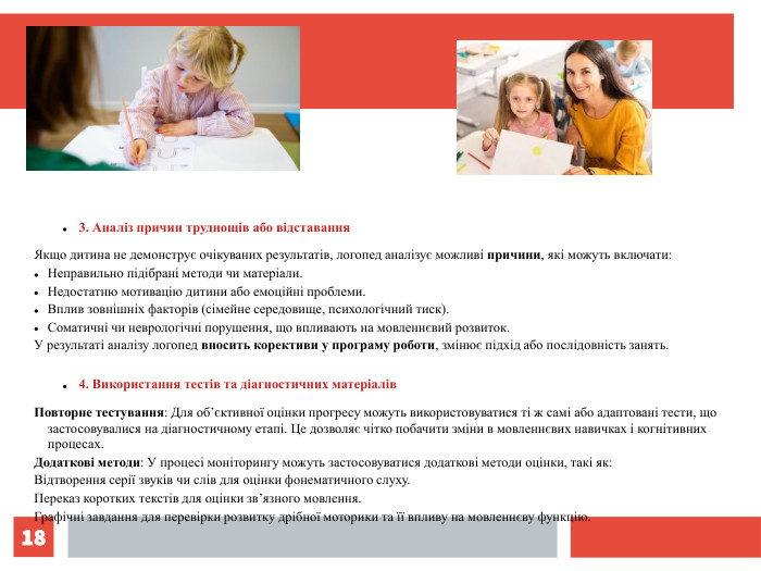 * 3. Аналіз причин труднощів або відставання Якщо дитина не демонструє очікуваних результатів, логопед аналізує можливі причини, які можуть включати: Неправильно підібрані методи чи матеріали. Недостатню мотивацію дитини або емоційні проблеми. Вплив зовнішніх факторів (сімейне середовище, психологічний тиск). Соматичні чи неврологічні порушення, що впливають на мовленнєвий розвиток. У результаті аналізу логопед вносить корективи у програму роботи, змінює підхід або послідовність занять. 4. Використання тестів та діагностичних матеріалів Повторне тестування: Для об’єктивної оцінки прогресу можуть використовуватися ті ж самі або адаптовані тести, що застосовувалися на діагностичному етапі. Це дозволяє чітко побачити зміни в мовленнєвих навичках і когнітивних процесах. Додаткові методи: У процесі моніторингу можуть застосовуватися додаткові методи оцінки, такі як: Відтворення серії звуків чи слів для оцінки фонематичного слуху. Переказ коротких текстів для оцінки зв’язного мовлення. Графічні завдання для перевірки розвитку дрібної моторики та її впливу на мовленнєву функцію. 