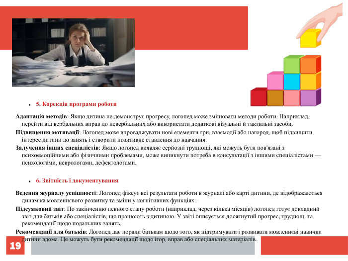 * 5. Корекція програми роботи Адаптація методів: Якщо дитина не демонструє прогресу, логопед може змінювати методи роботи. Наприклад, перейти від вербальних вправ до невербальних або використати додаткові візуальні й тактильні засоби. Підвищення мотивації: Логопед може впроваджувати нові елементи гри, взаємодії або нагород, щоб підвищити інтерес дитини до занять і створити позитивне ставлення до навчання. Залучення інших спеціалістів: Якщо логопед виявляє серйозні труднощі, які можуть бути пов'язані з психоемоційними або фізичними проблемами, може виникнути потреба в консультації з іншими спеціалістами — психологами, неврологами, дефектологами. 6. Звітність і документування Ведення журналу успішності: Логопед фіксує всі результати роботи в журналі або карті дитини, де відображаються динаміка мовленнєвого розвитку та зміни у когнітивних функціях. Підсумковий звіт: По закінченню певного етапу роботи (наприклад, через кілька місяців) логопед готує докладний звіт для батьків або спеціалістів, що працюють з дитиною. У звіті описується досягнутий прогрес, труднощі та рекомендації щодо подальших занять. Рекомендації для батьків: Логопед дає поради батькам щодо того, як підтримувати і розвивати мовленнєві навички дитини вдома. Це можуть бути рекомендації щодо ігор, вправ або спеціальних матеріалів. 