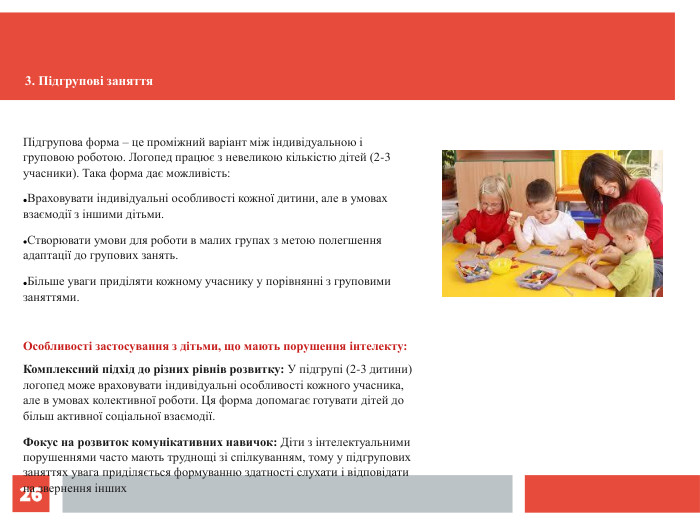 *    Підгрупова форма – це проміжний варіант між індивідуальною і груповою роботою. Логопед працює з невеликою кількістю дітей (2-3 учасники). Така форма дає можливість: Враховувати індивідуальні особливості кожної дитини, але в умовах взаємодії з іншими дітьми. Створювати умови для роботи в малих групах з метою полегшення адаптації до групових занять. Більше уваги приділяти кожному учаснику у порівнянні з груповими заняттями.  Особливості застосування з дітьми, що мають порушення інтелекту: Комплексний підхід до різних рівнів розвитку: У підгрупі (2-3 дитини) логопед може враховувати індивідуальні особливості кожного учасника, але в умовах колективної роботи. Ця форма допомагає готувати дітей до більш активної соціальної взаємодії. Фокус на розвиток комунікативних навичок: Діти з інтелектуальними порушеннями часто мають труднощі зі спілкуванням, тому у підгрупових заняттях увага приділяється формуванню здатності слухати і відповідати на звернення інших  3. Підгрупові заняття  