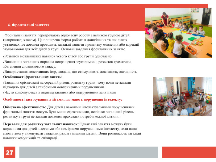 *   Фронтальні заняття передбачають одночасну роботу з великою групою дітей (наприклад, класом). Це поширена форма роботи в дошкільних та шкільних установах, де логопед проводить загальні заняття з розвитку мовлення або корекції звуковимови для всіх дітей у групі. Основні завдання фронтальних занять: Розвиток мовленнєвих навичок усього класу або групи одночасно. Виконання загальних вправ на покращення звуковимови, розвиток граматики, збагачення словникового запасу. Використання колективних ігор, завдань, що стимулюють мовленнєву активність. Особливості фронтальних занять: Завдання орієнтовані на середній рівень розвитку групи, тому вони не завжди підходять для дітей з глибокими мовленнєвими порушеннями. Часто комбінуються з індивідуальними або підгруповими заняттями Особливості застосування з дітьми, що мають порушення інтелекту: Обмежена ефективність: Для дітей з важкими інтелектуальними порушеннями фронтальні заняття можуть бути менш ефективними, оскільки загальний рівень розвитку в групі не завжди дозволяє врахувати потреби кожної дитини. Переваги для розвитку загальних навичок: Однак такі заняття можуть бути корисними для дітей з легкими або помірними порушеннями інтелекту, коли вони мають змогу виконувати завдання разом з іншими дітьми. Вони розвивають загальні навички комунікації та співпраці. 4. Фронтальні заняття 