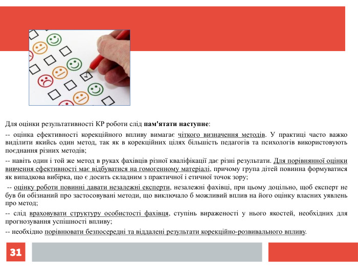* Для оцінки результативності КР роботи слід пам'ятати наступне:  -- оцінка ефективності корекційного впливу вимагає чіткого визначення методів. У практиці часто важко виділити якийсь один метод, так як в корекційних цілях більшість педагогів та психологів використовують поєднання різних методів;  -- навіть один і той же метод в руках фахівців різної кваліфікації дає різні результати. Для порівнянної оцінки вивчення ефективності має відбуватися на гомогенному матеріалі, причому група дітей повинна формуватися як випадкова вибірка, що є досить складним з практичної і етичної точок зору;   -- оцінку роботи повинні давати незалежні експерти, незалежні фахівці, при цьому доцільно, щоб експерт не був би обізнаний про застосовувані методи, що виключало б можливий вплив на його оцінку власних уявлень про метод;  -- слід враховувати структуру особистості фахівця, ступінь вираженості у нього якостей, необхідних для прогнозування успішності впливу; -- необхідно порівнювати безпосередні та віддалені результати корекційно-розвивального впливу. 