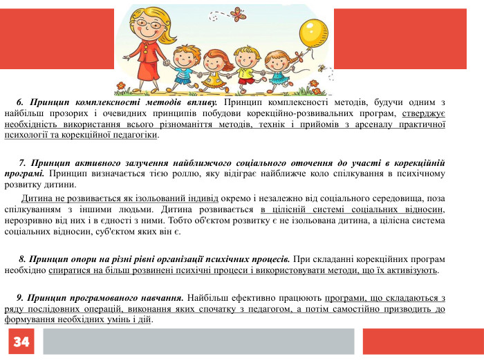 *      6. Принцип комплексності методів впливу. Принцип комплексності методів, будучи одним з найбільш прозорих і очевидних принципів побудови корекційно-розвивальних програм, стверджує необхідність використання всього різноманіття методів, технік і прийомів з арсеналу практичної психології та корекційної педагогіки.         7. Принцип активного залучення найближчого соціального оточення до участі в корекційній програмі. Принцип визначається тією роллю, яку відіграє найближче коло спілкування в психічному розвитку дитини.         Дитина не розвивається як ізольований індивід окремо і незалежно від соціального середовища, поза спілкуванням з іншими людьми. Дитина розвивається в цілісній системі соціальних відносин, нерозривно від них і в єдності з ними. Тобто об'єктом розвитку є не ізольована дитина, а цілісна система соціальних відносин, суб'єктом яких він є.         8. Принцип опори на різні рівні організації психічних процесів. При складанні корекційних програм необхідно спиратися на більш розвинені психічні процеси і використовувати методи, що їх активізують.        9. Принцип програмованого навчання. Найбільш ефективно працюють програми, що складаються з ряду послідовних операцій, виконання яких спочатку з педагогом, а потім самостійно призводить до формування необхідних умінь і дій.   