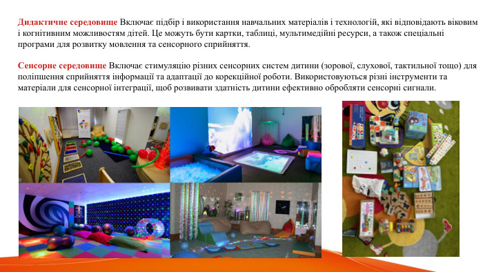  Дидактичне середовище Включає підбір і використання навчальних матеріалів і технологій, які відповідають віковим і когнітивним можливостям дітей. Це можуть бути картки, таблиці, мультимедійні ресурси, а також спеціальні програми для розвитку мовлення та сенсорного сприйняття. Сенсорне середовище Включає стимуляцію різних сенсорних систем дитини (зорової, слухової, тактильної тощо) для поліпшення сприйняття інформації та адаптації до корекційної роботи. Використовуються різні інструменти та матеріали для сенсорної інтеграції, щоб розвивати здатність дитини ефективно обробляти сенсорні сигнали.