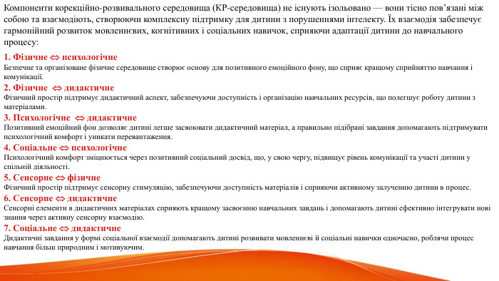  Компоненти корекційно-розвивального середовища (КР-середовища) не існують ізольовано — вони тісно пов’язані між собою та взаємодіють, створюючи комплексну підтримку для дитини з порушеннями інтелекту. Їх взаємодія забезпечує гармонійний розвиток мовленнєвих, когнітивних і соціальних навичок, сприяючи адаптації дитини до навчального процесу:1. Фізичне  психологічне Безпечне та організоване фізичне середовище створює основу для позитивного емоційного фону, що сприяє кращому сприйняттю навчання і комунікації.2. Фізичне  дидактичне Фізичний простір підтримує дидактичний аспект, забезпечуючи доступність і організацію навчальних ресурсів, що полегшує роботу дитини з матеріалами.3. Психологічне  дидактичне Позитивний емоційний фон дозволяє дитині легше засвоювати дидактичний матеріал, а правильно підібрані завдання допомагають підтримувати психологічний комфорт і уникати перевантаження.4. Соціальне  психологічне Психологічний комфорт зміцнюється через позитивний соціальний досвід, що, у свою чергу, підвищує рівень комунікації та участі дитини у спільній діяльності.5. Сенсорне  фізичне Фізичний простір підтримує сенсорну стимуляцію, забезпечуючи доступність матеріалів і сприяючи активному залученню дитини в процес.6. Сенсорне  дидактичне Сенсорні елементи в дидактичних матеріалах сприяють кращому засвоєнню навчальних завдань і допомагають дитині ефективно інтегрувати нові знання через активну сенсорну взаємодію.7. Соціальне  дидактичне Дидактичні завдання у формі соціальної взаємодії допомагають дитині розвивати мовленнєві й соціальні навички одночасно, роблячи процес навчання більш природним і мотивуючим.
