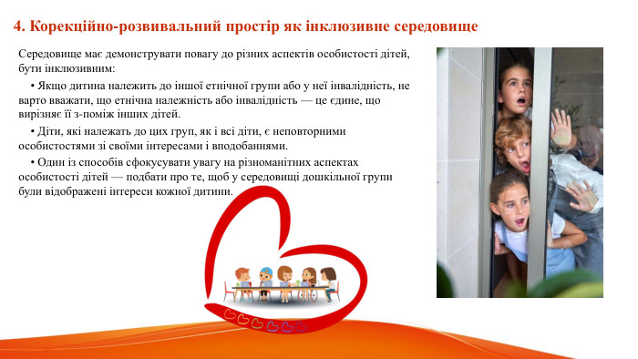  4. Корекційно-розвивальний простір як інклюзивне середовище. Середовище має демонструвати повагу до різних аспектів особистості дітей, бути інклюзивним: • Якщо дитина належить до іншої етнічної групи або у неї інвалідність, не варто вважати, що етнічна належність або інвалідність — це єдине, що вирізняє її з-поміж інших дітей. • Діти, які належать до цих груп, як і всі діти, є неповторними особистостями зі своїми інтересами і вподобаннями. • Один із способів сфокусувати увагу на різноманітних аспектах особистості дітей — подбати про те, щоб у середовищі дошкільної групи були відображені інтереси кожної дитини. 