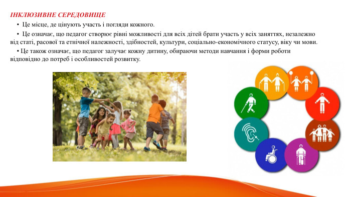  ІНКЛЮЗИВНЕ СЕРЕДОВИЩЕ • Це місце, де цінують участь і погляди кожного. • Це означає, що педагог створює рівні можливості для всіх дітей брати участь у всіх заняттях, незалежно від статі, расової та етнічної належності, здібностей, культури, соціально-економічного статусу, віку чи мови. • Це також означає, що педагог залучає кожну дитину, обираючи методи навчання і форми роботи відповідно до потреб і особливостей розвитку. 