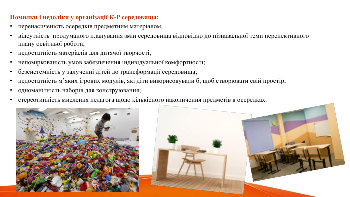  Помилки і недоліки у організації К-Р середовища:перенасиченість осередків предметним матеріалом, відсутність продуманого планування змін середовища відповідно до пізнавальної теми перспективного плану освітньої роботи; недостатність матеріалів для дитячої творчості, непоміркованість умов забезпечення індивідуальної комфортності;безсистемність у залученні дітей до трансформації середовища;недостатність м’яких ігрових модулів, які діти викорисовували б, щоб створювати свій простір; одноманітність наборів для конструювання;стереотипність мислення педагога щодо кількісного накопичення предметів в осередках.
