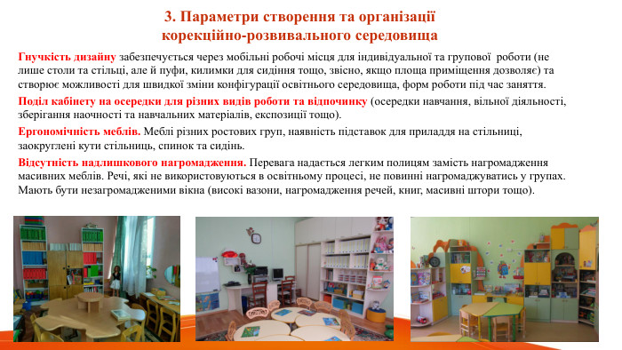  3. Параметри створення та організаціїкорекційно-розвивального середовища. Гнучкість дизайну забезпечується через мобільні робочі місця для індивідуальної та групової роботи (не лише столи та стільці, але й пуфи, килимки для сидіння тощо, звісно, якщо площа приміщення дозволяє) та створює можливості для швидкої зміни конфігурації освітнього середовища, форм роботи під час заняття. Поділ кабінету на осередки для різних видів роботи та відпочинку (осередки навчання, вільної діяльності, зберігання наочності та навчальних матеріалів, експозиції тощо). Ергономічність меблів. Меблі різних ростових груп, наявність підставок для приладдя на стільниці, заокруглені кути стільниць, спинок та сидінь. Відсутність надлишкового нагромадження. Перевага надається легким полицям замість нагромадження масивних меблів. Речі, які не використовуються в освітньому процесі, не повинні нагромаджуватись у групах. Мають бути незагромадженими вікна (високі вазони, нагромадження речей, книг, масивні штори тощо).