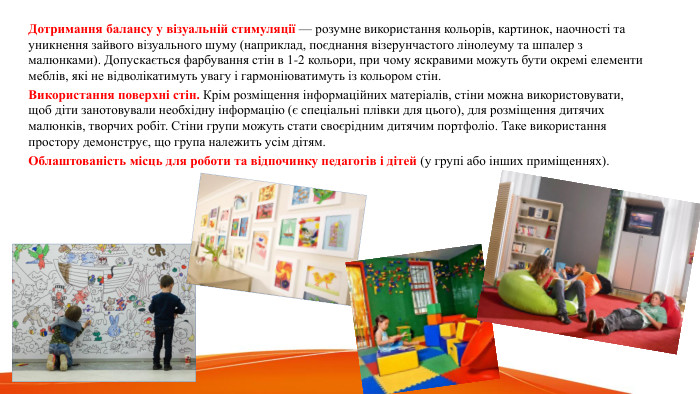  Дотримання балансу у візуальній стимуляції — розумне використання кольорів, картинок, наочності та уникнення зайвого візуального шуму (наприклад, поєднання візерунчастого лінолеуму та шпалер з малюнками). Допускається фарбування стін в 1-2 кольори, при чому яскравими можуть бути окремі елементи меблів, які не відволікатимуть увагу і гармоніюватимуть із кольором стін. Використання поверхні стін. Крім розміщення інформаційних матеріалів, стіни можна використовувати, щоб діти занотовували необхідну інформацію (є спеціальні плівки для цього), для розміщення дитячих малюнків, творчих робіт. Стіни групи можуть стати своєрідним дитячим портфоліо. Таке використання простору демонструє, що група належить усім дітям. Облаштованість місць для роботи та відпочинку педагогів і дітей (у групі або інших приміщеннях).