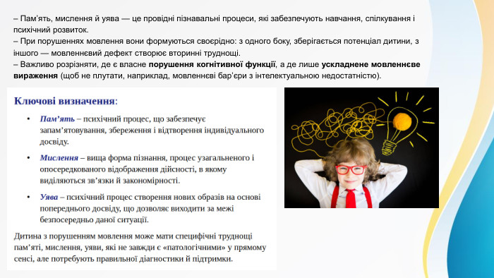  – Пам’ять, мислення й уява — це провідні пізнавальні процеси, які забезпечують навчання, спілкування і психічний розвиток.– При порушеннях мовлення вони формуються своєрідно: з одного боку, зберігається потенціал дитини, з іншого — мовленнєвий дефект створює вторинні труднощі.– Важливо розрізняти, де є власне порушення когнітивної функції, а де лише ускладнене мовленнєве вираження (щоб не плутати, наприклад, мовленнєві бар’єри з інтелектуальною недостатністю).