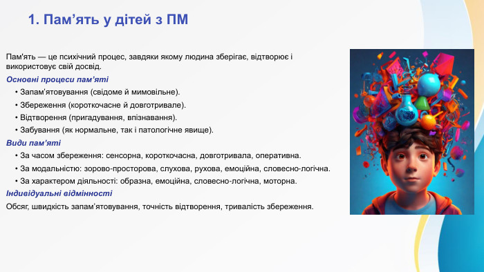  1. Пам’ять у дітей з ПМПам'ять — це психічний процес, завдяки якому людина зберігає, відтворює і використовує свій досвід. Основні процеси пам’яті • Запам’ятовування (свідоме й мимовільне). • Збереження (короткочасне й довготривале). • Відтворення (пригадування, впізнавання). • Забування (як нормальне, так і патологічне явище). Види пам’яті • За часом збереження: сенсорна, короткочасна, довготривала, оперативна. • За модальністю: зорово-просторова, слухова, рухова, емоційна, словесно-логічна. • За характером діяльності: образна, емоційна, словесно-логічна, моторна.Індивідуальні відмінностіОбсяг, швидкість запам’ятовування, точність відтворення, тривалість збереження. 