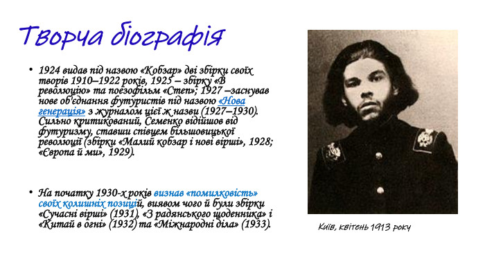 1924 видав під назвою «Кобзар» дві збірки своїх творів 1910–1922 років, 1925 – збірку «В революцію» та поезофільм «Степ»; 1927 –заснував нове об'єднання футуристів під назвою «Нова генерація» з журналом цієї ж назви (1927–1930). Сильно критикований, Семенко відійшов від футуризму, ставши співцем більшовицької революції (збірки «Малий кобзар і нові вірші», 1928; «Європа й ми», 1929). На початку 1930-х pоків визнав «помилковість» своїх колишніх позицій, виявом чого й були збірки «Сучасні вірші» (1931), «З радянського щоденника» і «Китай в огні» (1932) та «Міжнародні діла» (1933). Київ, квітень 1913 року. Творча біографія