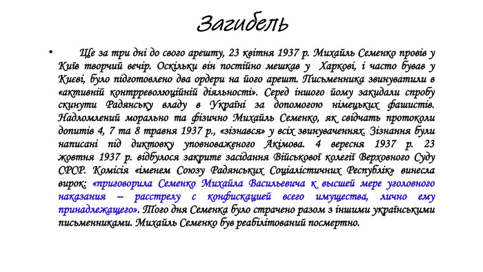 Загибель Ще за три дні до свого арешту, 23 квітня 1937 р. Михайль Семенко провів у Київ творчий вечір. Оскільки він постійно мешкав у  Харкові, і часто бував у Києві, було підготовлено два ордери на його арешт. Письменника звинуватили в «активній контрреволюцiйнiй дiяльностi». Серед іншого йому закидали спробу скинути Радянську владу в Украïнi за допомогою нiмецьких фашистiв. Надломлений морально та фізично Михайль Семенко, як свiдчать протоколи допитiв 4, 7 та 8 травня 1937 р., «зізнався» у всіх звинуваченнях. Зізнання були написані під диктовку уповноваженого Акiмова. 4 вересня 1937 р. 23 жовтня 1937 р. відбулося закрите засідання Військової колегії Верховного Суду СРСР. Комісія «іменем Союзу Радянських Соціалістичних Республік» винесла вирок: «приговорила Семенко Михайла Васильевича к высшей мере уголовного наказания – расстрелу с конфискацией всего имущества, лично ему принадлежащего». Того дня Cеменка було страчено разом з іншими українськими письменниками. Михайль Семенко був реабілітований посмертно. 