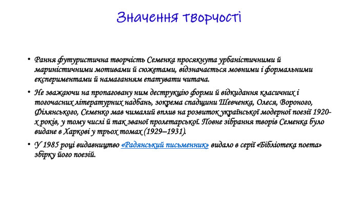 Значення творчостіРання футуристична творчість Семенка просякнута урбаністичними й мариністичними мотивами й сюжетами, відзначається мовними і формальними експериментами й намаганням епатувати читача. Не зважаючи на пропаговану ним деструкцію форми й відкидання класичних і тогочасних літературних надбань, зокрема спадщини Шевченка, Олеся, Вороного, Філянського, Семенко мав чималий вплив на розвиток української модерної поезії 1920-х років, у тому числі й так званої пролетарської. Повне зібрання творів Семенка було видане в Харкові у трьох томах (1929–1931). У 1985 році видавництво «Радянський письменник» видало в серії «Бібліотека поета» збірку його поезій.