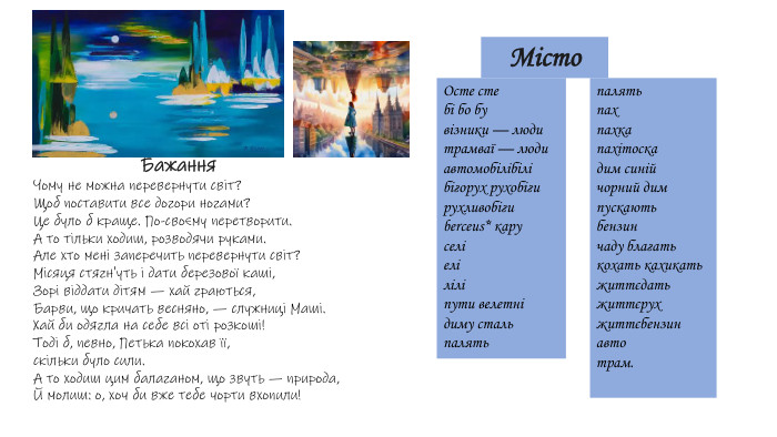 Чому не можна перевернути світ?Щоб поставити все догори ногами?Це було б краще. По-своєму перетворити. А то тільки ходиш, розводячи руками. Але хто мені заперечить перевернути світ?Місяця стягн'уть і дати березової каші,Зорі віддати дітям — хай граються,Барви, що кричать весняно, — служниці Маші. Хай би одягла на себе всі оті розкоші!Тоді б, певно, Петька покохав її,скільки було сили. А то ходиш цим балаганом, що звуть — природа,Й молиш: о, хоч би вже тебе чорти вхопили!Бажання. Місто. Осте стебі бо бувізники — людитрамваї — людиавтомобілібілібігорух рухобігирухливобігиberceus* каруселіеліліліпути велетнідиму стальпалятьпалятьпахпахкапахітоскадим синійчорний димпускаютьбензинчаду благатькохать кахикатьжиттєдатьжиттєрухжиттєбензинавтотрам.