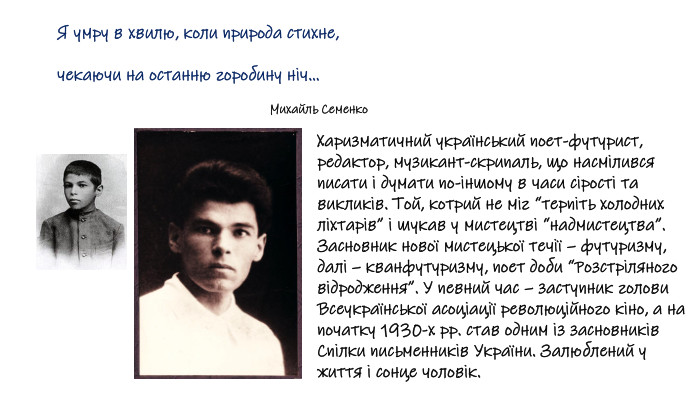 Харизматичний український поет-футурист, редактор, музикант-скрипаль, що насмілився писати і думати по-іншому в часи сірості та викликів. Той, котрий не міг “терпіть холодних ліхтарів” і шукав у мистецтві “надмистецтва”. Засновник нової мистецької течії – футуризму, далі – кванфутуризму, поет доби “Розстріляного відродження”. У певний час – заступник голови Всеукраїнської асоціації революційного кіно, а на початку 1930-х рр. став одним із засновників Спілки письменників України. Залюблений у життя і сонце чоловік. Я умру в хвилю, коли природа стихне,чекаючи на останню горобину ніч… Михайль Семенко