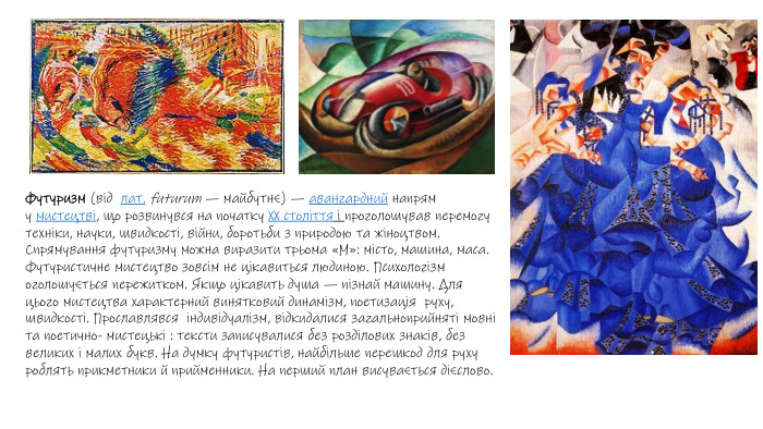 Футуризм (від  лат. futurum — майбутнє) — авангардний напрям у мистецтві, що розвинувся на початку XX століття і проголошував перемогу техніки, науки, швидкості, війни, боротьби з природою та жіноцтвом. Спрямування футуризму можна виразити трьома «М»: місто, машина, маса. Футуристичне мистецтво зовсім не цікавиться людиною. Психологізм оголошується пережитком. Якщо цікавить душа — пізнай машину. Для цього мистецтва характерний винятковий динамізм, поетизація руху, швидкості. Прославлявся індивідуалізм, відкидалися загальноприйняті мовні та поетично- мистецькі : тексти записувалися без розділових знаків, без великих і малих букв. На думку футуристів, найбільше перешкод для руху роблять прикметники й прийменники. На перший план висувається дієслово.