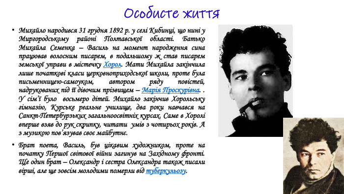 Особисте життя. Михайло народився 31 грудня 1892 р. у селі Кибинці, що нині у Миргородському районі Полтавської області. Батько Михайла Семенка – Василь на момент народження сина працював волосним писарем, в подальшому ж став писарем земської управи в містечку Хорол. Мати Михайла закінчила лише початкові класи церковноприходської школи, проте була письменницею-самоуком, автором ряду повістей, надрукованих під її дівочим прізвищем – Марія Проскурівна. . У сім’ї було восьмеро дітей. Михайло закінчив Хорольську гімназію, Курське реальне училище, два роки навчався на Санкт-Петербурзьких загальноосвітніх курсах. Саме в Хоролі вперше взяв до рук скрипку, читати умів з чотирьох років. А з музикою пов’язував своє майбутнє. Брат поета, Василь, був цікавим художником, проте на початку Першої світової війни загинув на Західному фронті. Ще один брат – Олександр і сестра Олександра також писали вірші, але ще зовсім молодими померли від туберкульозу.