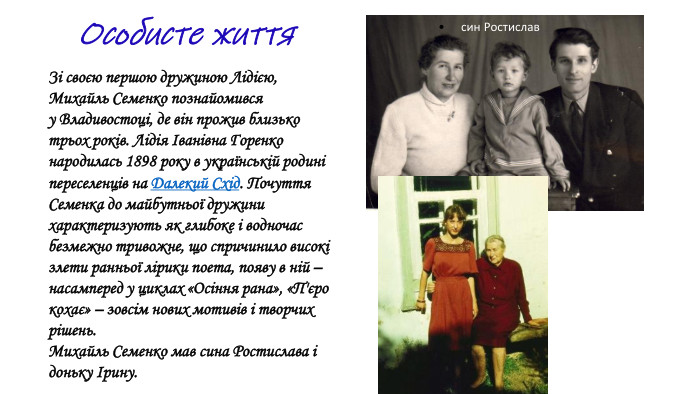  син Ростислав Зі своєю першою дружиною Лідією, Михайль Семенко познайомився у Владивостоці, де він прожив близько трьох років. Лідія Іванівна Горенко народилась 1898 року в українській родині переселенців на Далекий Схід. Почуття Семенка до майбутньої дружини характеризують як глибоке і водночас безмежно тривожне, що спричинило високі злети ранньої лірики поета, появу в ній – насамперед у циклах «Осіння рана», «П'єро кохає» – зовсім нових мотивів і творчих рішень. Михайль Семенко мав сина Ростислава і доньку Ірину. Особисте життя