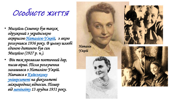 Михайль Семенко був також одружений з українською актрисою Наталією Ужвій,  з якою розлучився 1936 року. В цьому шлюбі єдиною дитиною був син Михайло (1927 р. н.). Він теж проявляв поетичний дар, писав вірші. Після розлучення залишився з Наталією Ужвій. Навчався в Київському університеті на факультеті міжнародних відносин. Помер від менінгіту 13 грудня 1951 року. Наталія Ужвій. Особисте життя