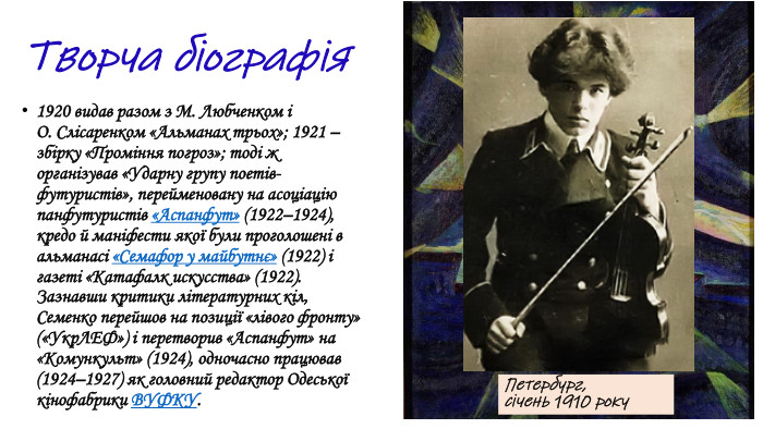 1920 видав разом з М. Любченком і О. Слісаренком «Альманах трьох»; 1921 – збірку «Проміння погроз»; тоді ж організував «Ударну групу поетів-футуристів», перейменовану на асоціацію панфутуристів «Аспанфут» (1922–1924), кредо й маніфести якої були проголошені в альманасі «Семафор у майбутнє» (1922) і газеті «Катафалк искусства» (1922). Зазнавши критики літературних кіл, Семенко перейшов на позиції «лівого фронту» («Укр. ЛЕФ») і перетворив «Аспанфут» на «Комункульт» (1924), одночасно працював (1924–1927) як головний редактор Одеської кінофабрики ВУФКУ. Петербург, січень 1910 року. Творча біографія