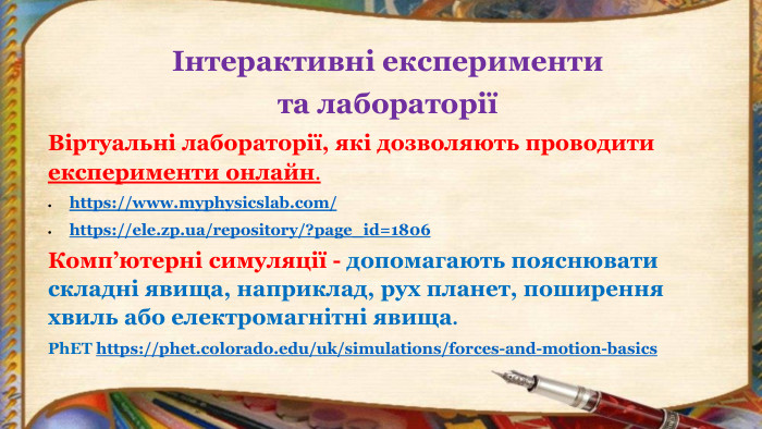 Інтерактивні експерименти та лабораторіїВіртуальні лабораторії, які дозволяють проводити експерименти онлайн.https://www.myphysicslab.com/https://ele.zp.ua/repository/?page_id=1806 Комп’ютерні симуляції - допомагають пояснювати складні явища, наприклад, рух планет, поширення хвиль або електромагнітні явища. Ph. ET https://phet.colorado.edu/uk/simulations/forces-and-motion-basics