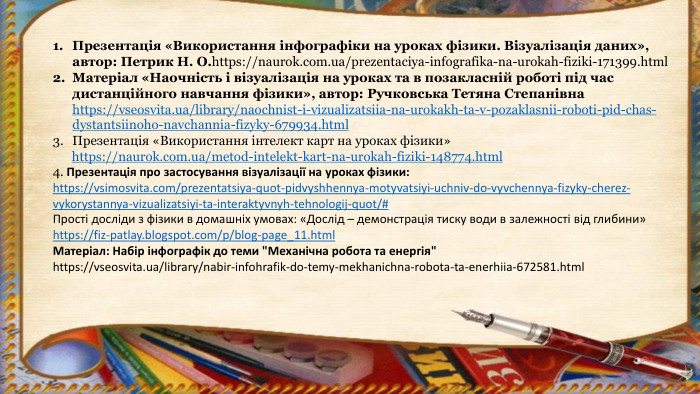 Презентація «Використання інфографіки на уроках фізики. Візуалізація даних», автор: Петрик Н. О.https://naurok.com.ua/prezentaciya-infografika-na-urokah-fiziki-171399.html. Матеріал «Наочність і візуалізація на уроках та в позакласній роботі під час дистанційного навчання фізики», автор: Ручковська Тетяна Степанівна https://vseosvita.ua/library/naochnist-i-vizualizatsiia-na-urokakh-ta-v-pozaklasnii-roboti-pid-chas-dystantsiinoho-navchannia-fizyky-679934.html. Презентація «Використання інтелект карт на уроках фізики» https://naurok.com.ua/metod-intelekt-kart-na-urokah-fiziki-148774.html4. Презентація про застосування візуалізації на уроках фізики:https://vsimosvita.com/prezentatsiya-quot-pidvyshhennya-motyvatsiyi-uchniv-do-vyvchennya-fizyky-cherez-vykorystannya-vizualizatsiyi-ta-interaktyvnyh-tehnologij-quot/#Прості досліди з фізики в домашніх умовах: «Дослід – демонстрація тиску води в залежності від глибини» https://fiz-patlay.blogspot.com/p/blog-page_11.html. Матеріал: Набір інфографік до теми 