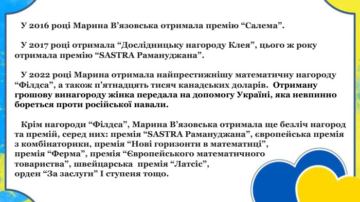  У 2016 році Марина В’язовська отримала премію “Салема”. У 2017 році отримала “Дослідницьку нагороду Клея”, цього ж року отримала премію “SASTRA Рамануджана”. У 2022 році Марина отримала найпрестижнішу математичну нагороду “Філдса”, а також п’ятнадцять тисяч канадських доларів.  Отриману грошову винагороду жінка передала на допомогу Україні, яка невпинно бореться проти російської навали. Крім нагороди “Філдса”, Марина В’язовська отримала ще безліч нагород та премій, серед них: премія “SASTRA Рамануджана”, європейська премія з комбінаторики, премія “Нові горизонти в математиці”, премія “Ферма”, премія “Європейського математичного товариства”, швейцарська премія “Латсіс”, орден “За заслуги” I ступеня тощо.