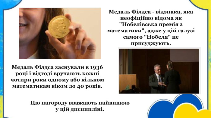 Медаль Філдса заснували в 1936 році і відтоді вручають кожні чотири роки одному або кільком математикам віком до 40 років. Медаль Філдса - відзнака, яка неофіційно відома як 