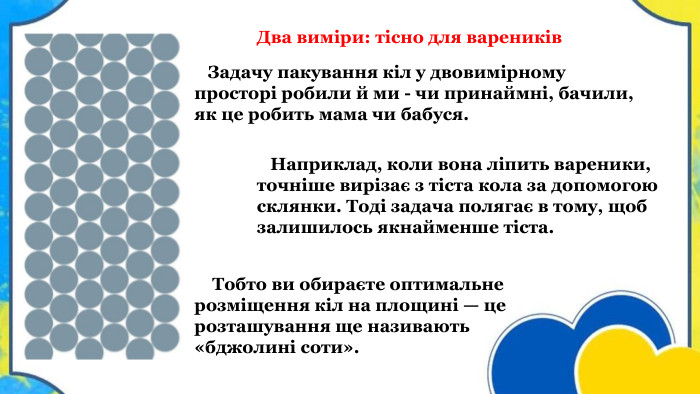  Задачу пакування кіл у двовимірному просторі робили й ми - чи принаймні, бачили, як це робить мама чи бабуся. Тобто ви обираєте оптимальне розміщення кіл на площині — це розташування ще називають «бджолині соти». Наприклад, коли вона ліпить вареники, точніше вирізає з тіста кола за допомогою склянки. Тоді задача полягає в тому, щоб залишилось якнайменше тіста. Два виміри: тісно для вареників