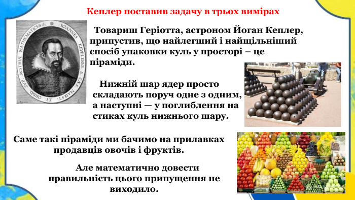  Товариш Геріотта, астроном Йоган Кеплер, припустив, що найлегший і найщільніший спосіб упаковки куль у просторі – це піраміди. Але математично довести правильність цього припущення не виходило. Саме такі піраміди ми бачимо на прилавках продавців овочів і фруктів. Нижній шар ядер просто складають поруч одне з одним, а наступні — у поглиблення на стиках куль нижнього шару. Кеплер поставив задачу в трьох вимірах