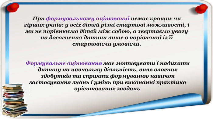 Формувальне оцінювання має мотивувати і надихати дитину на навчальну діяльність, вияв власних здобутків та сприяти формуванню навичок застосування знань і умінь при виконанні практико орієнтованих завдань. При формувальному оцінюванні немає кращих чи гірших учнів: у всіх дітей різні стартові можливості, і ми не порівнюємо дітей між собою, а звертаємо увагу на досягнення дитини лише в порівнянні із її стартовими умовами.