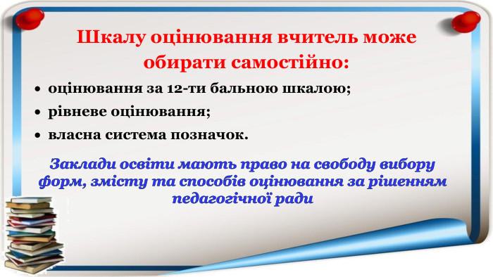 Шкалу оцінювання вчитель може обирати самостійно:оцінювання за 12-ти бальною шкалою;рівневе оцінювання;власна система позначок. Заклади освіти мають право на свободу вибору форм, змісту та способів оцінювання за рішенням педагогічної ради