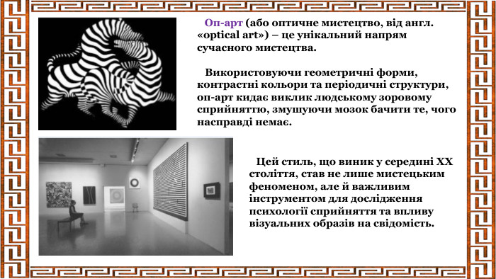  Оп-арт (або оптичне мистецтво, від англ. «optical art») – це унікальний напрям сучасного мистецтва. Використовуючи геометричні форми, контрастні кольори та періодичні структури, оп-арт кидає виклик людському зоровому сприйняттю, змушуючи мозок бачити те, чого насправді немає. Цей стиль, що виник у середині ХХ століття, став не лише мистецьким феноменом, але й важливим інструментом для дослідження психології сприйняття та впливу візуальних образів на свідомість.