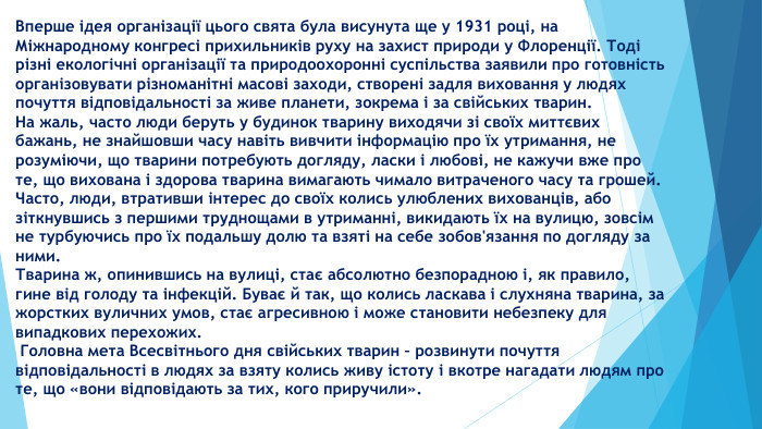 Вперше ідея організації цього свята була висунута ще у 1931 році, на Міжнародному конгресі прихильників руху на захист природи у Флоренції. Тоді різні екологічні організації та природоохоронні суспільства заявили про готовність організовувати різноманітні масові заходи, створені задля виховання у людях почуття відповідальності за живе планети, зокрема і за свійських тварин. На жаль, часто люди беруть у будинок тварину виходячи зі своїх миттєвих бажань, не знайшовши часу навіть вивчити інформацію про їх утримання, не розуміючи, що тварини потребують догляду, ласки і любові, не кажучи вже про те, що вихована і здорова тварина вимагають чимало витраченого часу та грошей. Часто, люди, втративши інтерес до своїх колись улюблених вихованців, або зіткнувшись з першими труднощами в утриманні, викидають їх на вулицю, зовсім не турбуючись про їх подальшу долю та взяті на себе зобов'язання по догляду за ними. Тварина ж, опинившись на вулиці, стає абсолютно безпорадною і, як правило, гине від голоду та інфекцій. Буває й так, що колись ласкава і слухняна тварина, за жорстких вуличних умов, стає агресивною і може становити небезпеку для випадкових перехожих. Головна мета Всесвітнього дня свійських тварин – розвинути почуття відповідальності в людях за взяту колись живу істоту і вкотре нагадати людям про те, що «вони відповідають за тих, кого приручили».