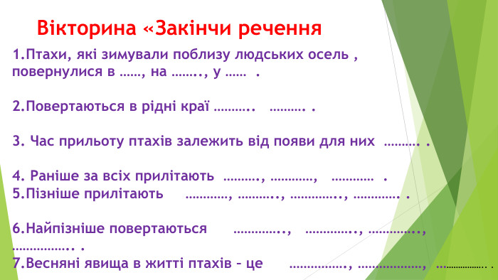 Вікторина «Закінчи речення 1. Птахи, які зимували поблизу людських осель ,повернулися в ……, на …….., у …… .2. Повертаються в рідні краї ……….. ………. .3. Час прильоту птахів залежить від появи для них ………. .4. Раніше за всіх прилітають ………., …………, ………… .5. Пізніше прилітають …………, ……….., ………….., …………. .6. Найпізніше повертаються ………….., ………….., ………….., …………….. .7. Весняні явища в житті птахів – це ……………., ………………, ……………….. .