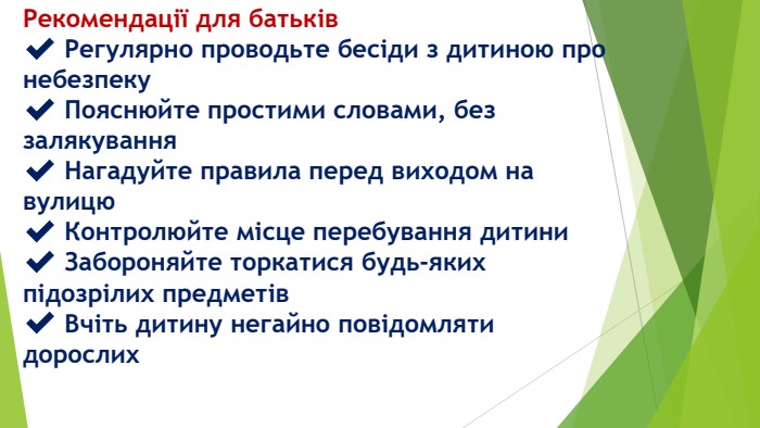 Рекомендації для батьків✔️ Регулярно проводьте бесіди з дитиною про небезпеку✔️ Пояснюйте простими словами, без залякування✔️ Нагадуйте правила перед виходом на вулицю✔️ Контролюйте місце перебування дитини✔️ Забороняйте торкатися будь-яких підозрілих предметів✔️ Вчіть дитину негайно повідомляти дорослих