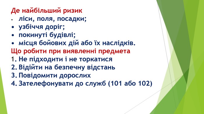 Де найбільший ризик•	ліси, поля, посадки;•	узбіччя доріг;•	покинуті будівлі;•	місця бойових дій або їх наслідків. Що робити при виявленні предмета1.	Не підходити і не торкатися2.	Відійти на безпечну відстань3.	Повідомити дорослих4.	Зателефонувати до служб (101 або 102)