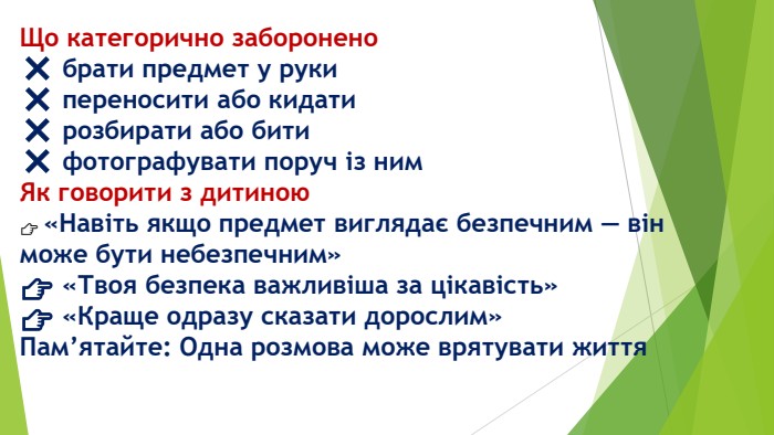 Що категорично заборонено❌ брати предмет у руки❌ переносити або кидати❌ розбирати або бити❌ фотографувати поруч із ним. Як говорити з дитиною👉 «Навіть якщо предмет виглядає безпечним — він може бути небезпечним»👉 «Твоя безпека важливіша за цікавість»👉 «Краще одразу сказати дорослим»Пам’ятайте: Одна розмова може врятувати життя