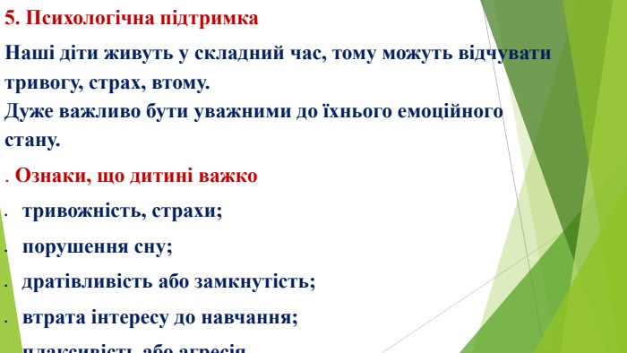 5. Психологічна підтримка. Наші діти живуть у складний час, тому можуть відчувати тривогу, страх, втому. Дуже важливо бути уважними до їхнього емоційного стану.. Ознаки, що дитині важкотривожність, страхи;порушення сну;дратівливість або замкнутість;втрата інтересу до навчання;плаксивість або агресія.