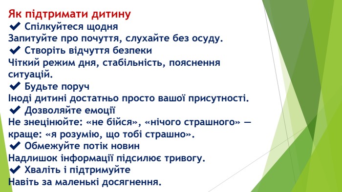 Як підтримати дитину✔️ Спілкуйтеся щодня. Запитуйте про почуття, слухайте без осуду.✔️ Створіть відчуття безпеки. Чіткий режим дня, стабільність, пояснення ситуацій.✔️ Будьте поручІноді дитині достатньо просто вашої присутності.✔️ Дозволяйте емоціїНе знецінюйте: «не бійся», «нічого страшного» — краще: «я розумію, що тобі страшно».✔️ Обмежуйте потік новин. Надлишок інформації підсилює тривогу.✔️ Хваліть і підтримуйте. Навіть за маленькі досягнення.